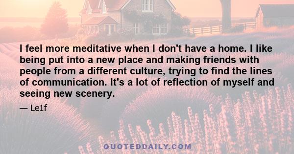 I feel more meditative when I don't have a home. I like being put into a new place and making friends with people from a different culture, trying to find the lines of communication. It's a lot of reflection of myself