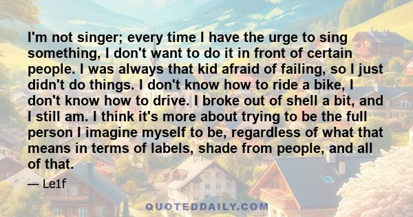 I'm not singer; every time I have the urge to sing something, I don't want to do it in front of certain people. I was always that kid afraid of failing, so I just didn't do things. I don't know how to ride a bike, I