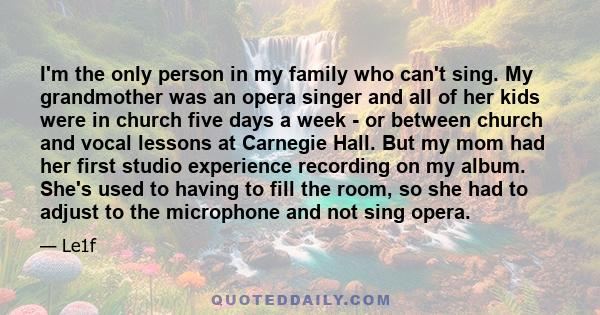 I'm the only person in my family who can't sing. My grandmother was an opera singer and all of her kids were in church five days a week - or between church and vocal lessons at Carnegie Hall. But my mom had her first