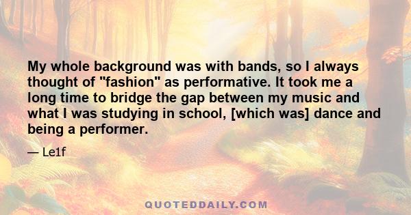 My whole background was with bands, so I always thought of fashion as performative. It took me a long time to bridge the gap between my music and what I was studying in school, [which was] dance and being a performer.