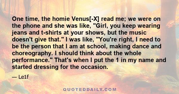 One time, the homie Venus[-X] read me; we were on the phone and she was like, Girl, you keep wearing jeans and t-shirts at your shows, but the music doesn't give that. I was like, You're right, I need to be the person