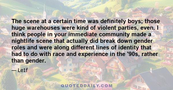 The scene at a certain time was definitely boys; those huge warehouses were kind of violent parties, even. I think people in your immediate community made a nightlife scene that actually did break down gender roles and