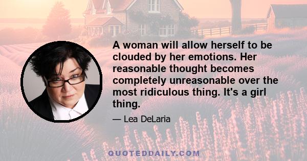 A woman will allow herself to be clouded by her emotions. Her reasonable thought becomes completely unreasonable over the most ridiculous thing. It's a girl thing.