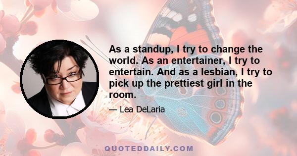 As a standup, I try to change the world. As an entertainer, I try to entertain. And as a lesbian, I try to pick up the prettiest girl in the room.