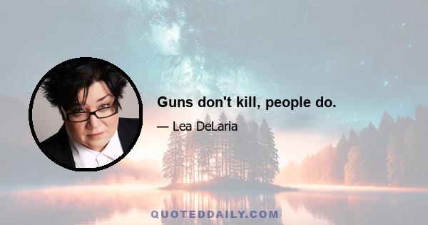 Guns don't kill, people do.