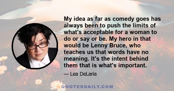 My idea as far as comedy goes has always been to push the limits of what's acceptable for a woman to do or say or be. My hero in that would be Lenny Bruce, who teaches us that words have no meaning. It's the intent