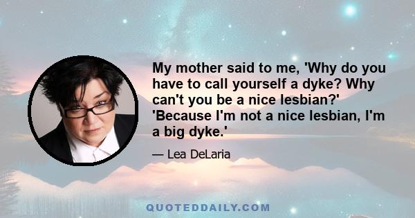 My mother said to me, 'Why do you have to call yourself a dyke? Why can't you be a nice lesbian?' 'Because I'm not a nice lesbian, I'm a big dyke.'