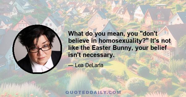 What do you mean, you don't believe in homosexuality? It's not like the Easter Bunny, your belief isn't necessary.