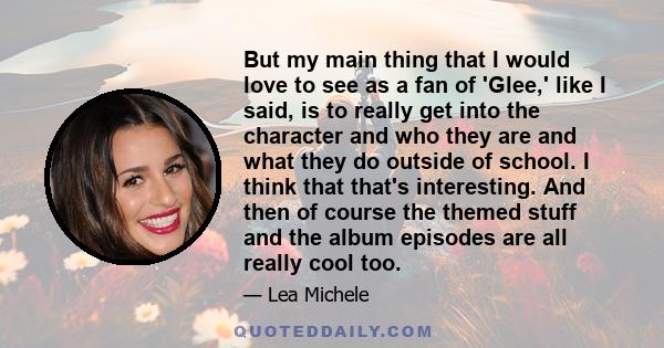 But my main thing that I would love to see as a fan of 'Glee,' like I said, is to really get into the character and who they are and what they do outside of school. I think that that's interesting. And then of course