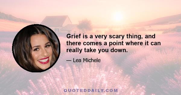 Grief is a very scary thing, and there comes a point where it can really take you down.