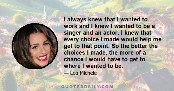 I always knew that I wanted to work and I knew I wanted to be a singer and an actor. I knew that every choice I made would help me get to that point. So the better the choices I made, the more of a chance I would have