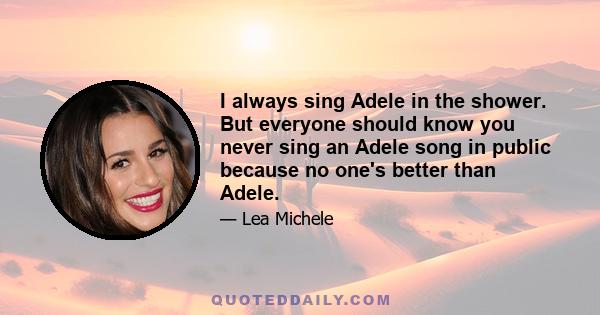 I always sing Adele in the shower. But everyone should know you never sing an Adele song in public because no one's better than Adele.