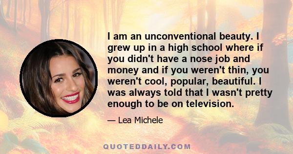 I am an unconventional beauty. I grew up in a high school where if you didn't have a nose job and money and if you weren't thin, you weren't cool, popular, beautiful. I was always told that I wasn't pretty enough to be