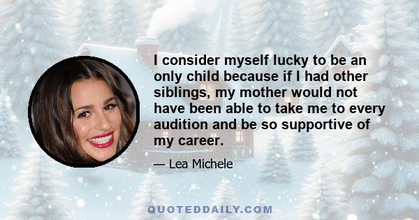 I consider myself lucky to be an only child because if I had other siblings, my mother would not have been able to take me to every audition and be so supportive of my career.