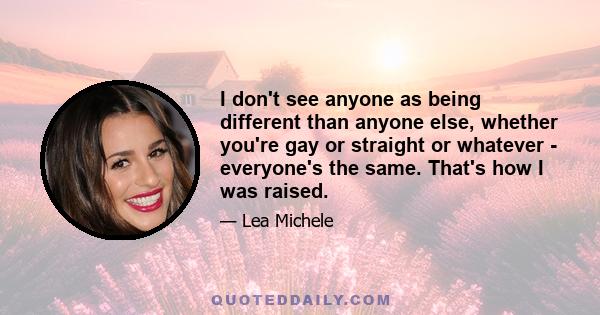 I don't see anyone as being different than anyone else, whether you're gay or straight or whatever - everyone's the same. That's how I was raised.