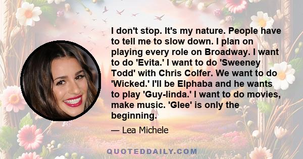 I don't stop. It's my nature. People have to tell me to slow down. I plan on playing every role on Broadway. I want to do 'Evita.' I want to do 'Sweeney Todd' with Chris Colfer. We want to do 'Wicked.' I'll be Elphaba