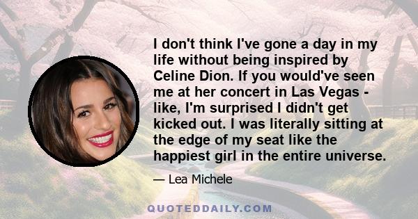 I don't think I've gone a day in my life without being inspired by Celine Dion. If you would've seen me at her concert in Las Vegas - like, I'm surprised I didn't get kicked out. I was literally sitting at the edge of