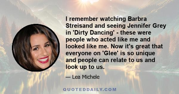 I remember watching Barbra Streisand and seeing Jennifer Grey in 'Dirty Dancing' - these were people who acted like me and looked like me. Now it's great that everyone on 'Glee' is so unique and people can relate to us