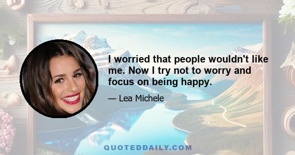 I worried that people wouldn't like me. Now I try not to worry and focus on being happy.