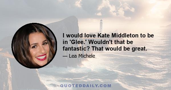 I would love Kate Middleton to be in 'Glee.' Wouldn't that be fantastic? That would be great.