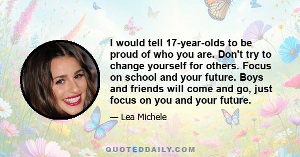 I would tell 17-year-olds to be proud of who you are. Don't try to change yourself for others. Focus on school and your future. Boys and friends will come and go, just focus on you and your future.