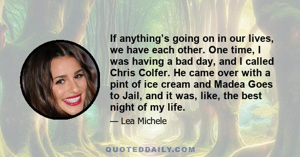 If anything’s going on in our lives, we have each other. One time, I was having a bad day, and I called Chris Colfer. He came over with a pint of ice cream and Madea Goes to Jail, and it was, like, the best night of my