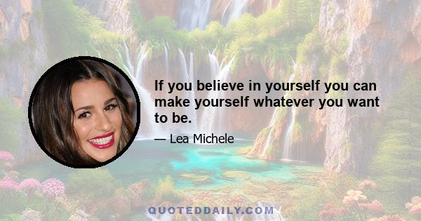 If you believe in yourself you can make yourself whatever you want to be.