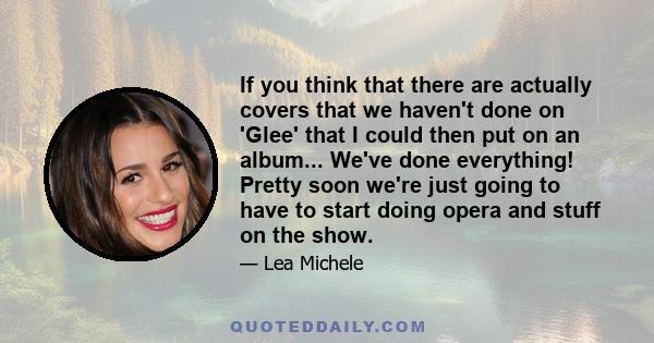 If you think that there are actually covers that we haven't done on 'Glee' that I could then put on an album... We've done everything! Pretty soon we're just going to have to start doing opera and stuff on the show.