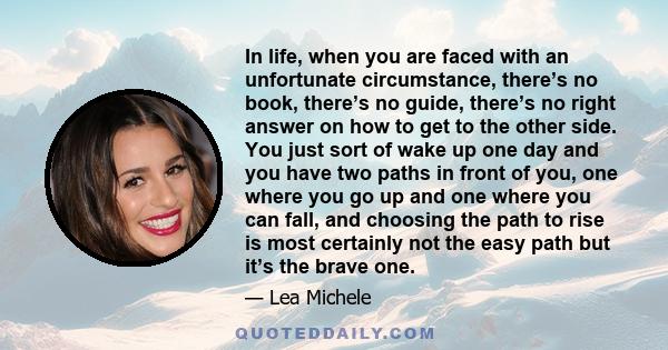 In life, when you are faced with an unfortunate circumstance, there’s no book, there’s no guide, there’s no right answer on how to get to the other side. You just sort of wake up one day and you have two paths in front