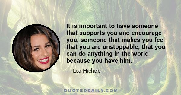 It is important to have someone that supports you and encourage you, someone that makes you feel that you are unstoppable, that you can do anything in the world because you have him.