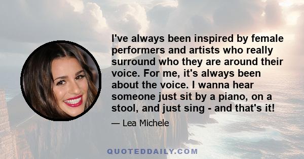 I've always been inspired by female performers and artists who really surround who they are around their voice. For me, it's always been about the voice. I wanna hear someone just sit by a piano, on a stool, and just