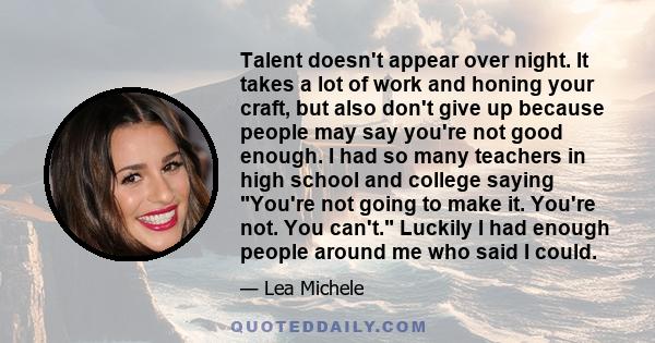 Talent doesn't appear over night. It takes a lot of work and honing your craft, but also don't give up because people may say you're not good enough. I had so many teachers in high school and college saying You're not