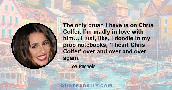 The only crush I have is on Chris Colfer. I’m madly in love with him… I just, like, I doodle in my prop notebooks, ‘I heart Chris Colfer’ over and over and over again.