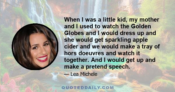 When I was a little kid, my mother and I used to watch the Golden Globes and I would dress up and she would get sparkling apple cider and we would make a tray of hors doeuvres and watch it together. And I would get up