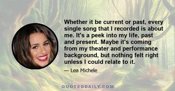 Whether it be current or past, every single song that I recorded is about me. It's a peek into my life, past and present. Maybe it's coming from my theater and performance background, but nothing felt right unless I