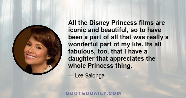 All the Disney Princess films are iconic and beautiful, so to have been a part of all that was really a wonderful part of my life. Its all fabulous, too, that I have a daughter that appreciates the whole Princess thing.