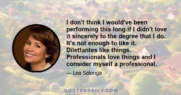 I don't think I would've been performing this long if I didn't love it sincerely to the degree that I do. It's not enough to like it. Dilettantes like things. Professionals love things and I consider myself a