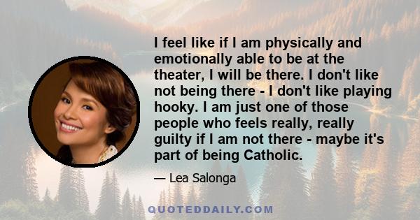 I feel like if I am physically and emotionally able to be at the theater, I will be there. I don't like not being there - I don't like playing hooky. I am just one of those people who feels really, really guilty if I am 