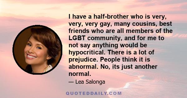 I have a half-brother who is very, very, very gay, many cousins, best friends who are all members of the LGBT community, and for me to not say anything would be hypocritical. There is a lot of prejudice. People think it 