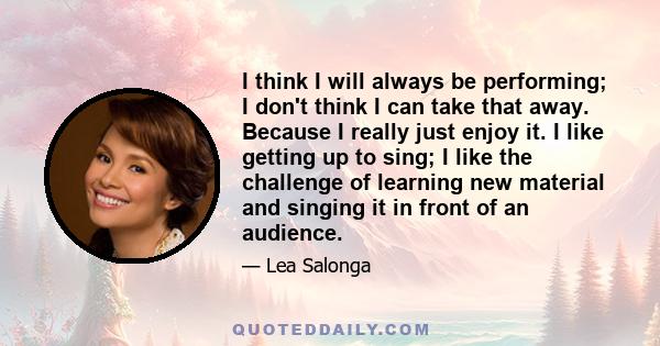 I think I will always be performing; I don't think I can take that away. Because I really just enjoy it. I like getting up to sing; I like the challenge of learning new material and singing it in front of an audience.