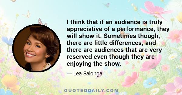 I think that if an audience is truly appreciative of a performance, they will show it. Sometimes though, there are little differences, and there are audiences that are very reserved even though they are enjoying the