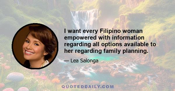 I want every Filipino woman empowered with information regarding all options available to her regarding family planning.