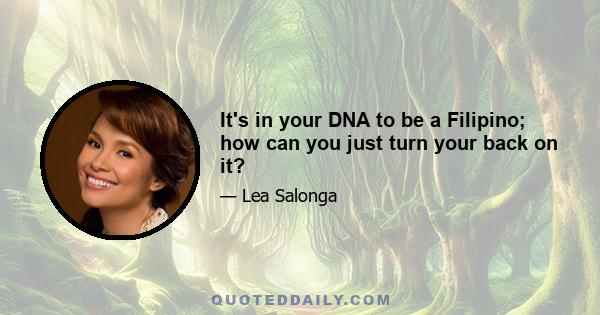 It's in your DNA to be a Filipino; how can you just turn your back on it?