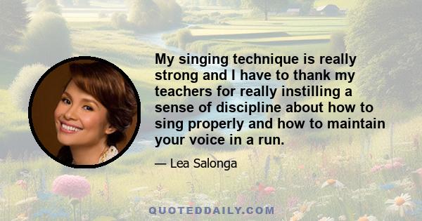 My singing technique is really strong and I have to thank my teachers for really instilling a sense of discipline about how to sing properly and how to maintain your voice in a run.