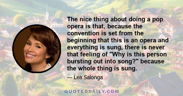 The nice thing about doing a pop opera is that, because the convention is set from the beginning that this is an opera and everything is sung, there is never that feeling of Why is this person bursting out into song?