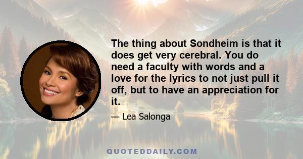 The thing about Sondheim is that it does get very cerebral. You do need a faculty with words and a love for the lyrics to not just pull it off, but to have an appreciation for it.