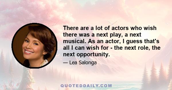 There are a lot of actors who wish there was a next play, a next musical. As an actor, I guess that's all I can wish for - the next role, the next opportunity.