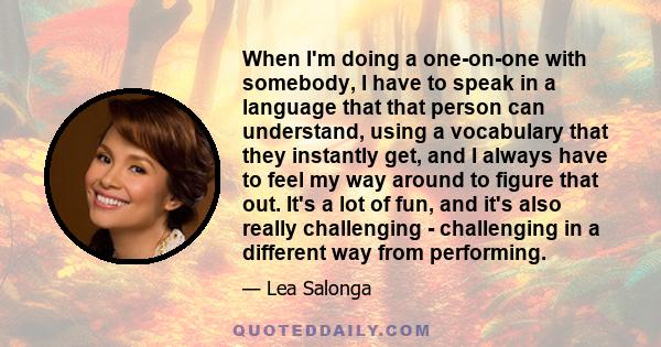 When I'm doing a one-on-one with somebody, I have to speak in a language that that person can understand, using a vocabulary that they instantly get, and I always have to feel my way around to figure that out. It's a