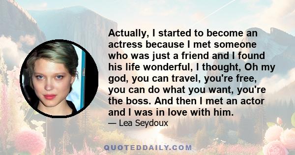 Actually, I started to become an actress because I met someone who was just a friend and I found his life wonderful, I thought, Oh my god, you can travel, you're free, you can do what you want, you're the boss. And then 