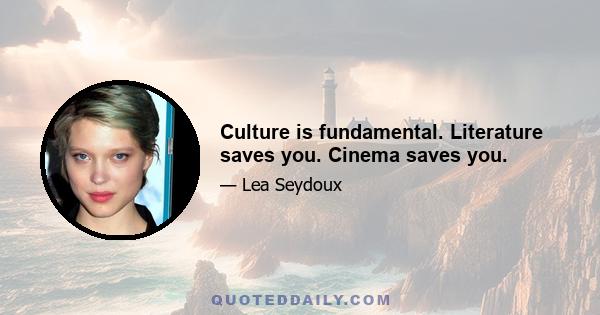 Culture is fundamental. Literature saves you. Cinema saves you.